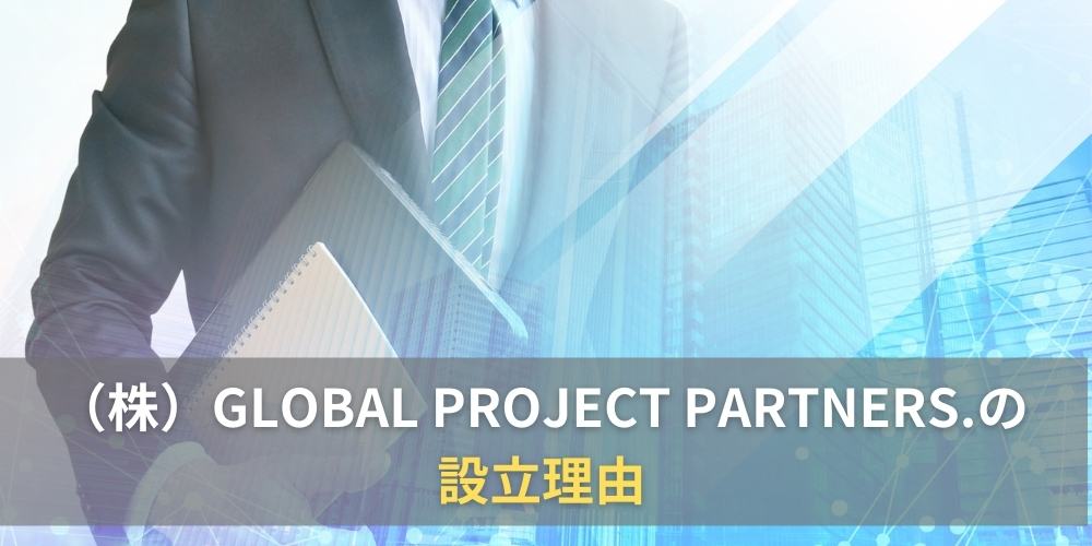 (株)GLOBAL PROJECT PARTNERS.の設立理由